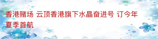 香港赌场 云顶香港旗下水晶奋进号 订今年夏季首航