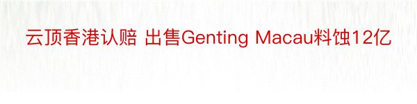 云顶香港认赔 出售Genting Macau料蚀12亿