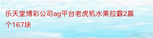 乐天堂博彩公司ag平台老虎机水果拉霸2赢个167块