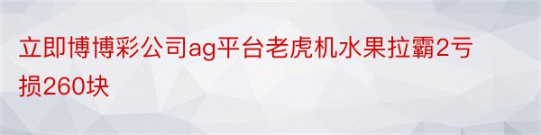 立即博博彩公司ag平台老虎机水果拉霸2亏损260块